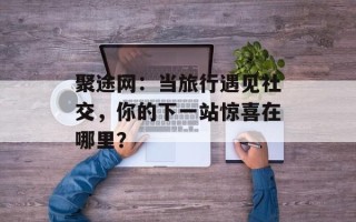 聚途网：当旅行遇见社交，你的下一站惊喜在哪里？