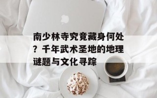 南少林寺究竟藏身何处？千年武术圣地的地理谜题与文化寻踪