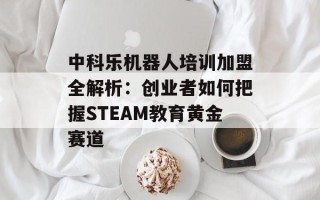 中科乐机器人培训加盟全解析：创业者如何把握STEAM教育黄金赛道