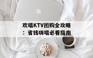 欢唱KTV团购全攻略：省钱嗨唱必看指南