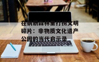在钢筋森林里打捞文明碎片：非物质文化遗产公园的当代启示录