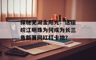 探秘芜湖金阳光：这座皖江明珠为何成为长三角新晋网红打卡地？
