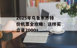 2025年乌鲁木齐特价机票全攻略：这样买立省2000+