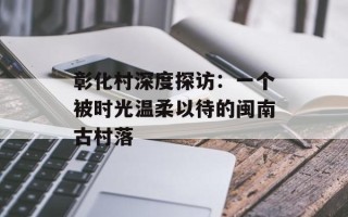 彰化村深度探访：一个被时光温柔以待的闽南古村落