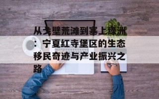 从戈壁荒滩到塞上绿洲：宁夏红寺堡区的生态移民奇迹与产业振兴之路