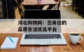 河北购物网：您身边的品质生活优选平台