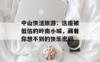中山快活旅游：这座被低估的岭南小城，藏着你想不到的快乐密码