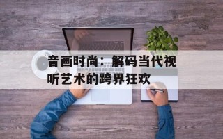 音画时尚：解码当代视听艺术的跨界狂欢