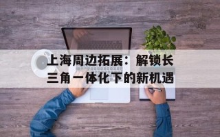 上海周边拓展：解锁长三角一体化下的新机遇