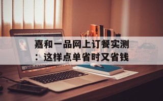 嘉和一品网上订餐实测：这样点单省时又省钱