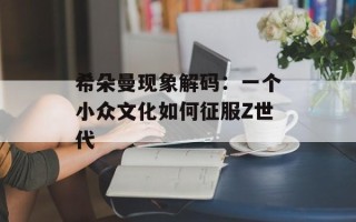希朵曼现象解码：一个小众文化如何征服Z世代