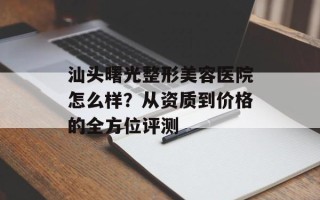 汕头曙光整形美容医院怎么样？从资质到价格的全方位评测