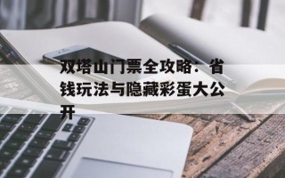 双塔山门票全攻略：省钱玩法与隐藏彩蛋大公开