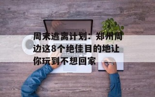 周末逃离计划：郑州周边这8个绝佳目的地让你玩到不想回家