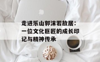 走进乐山郭沫若故居：一位文化巨匠的成长印记与精神传承