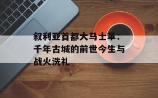 叙利亚首都大马士革：千年古城的前世今生与战火洗礼