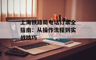 上海铁路局电话订票全指南：从操作流程到实战技巧