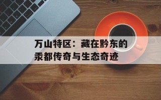 万山特区：藏在黔东的汞都传奇与生态奇迹