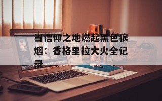 当信仰之地燃起黑色狼烟：香格里拉大火全记录