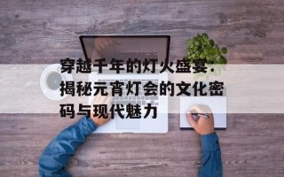 穿越千年的灯火盛宴：揭秘元宵灯会的文化密码与现代魅力