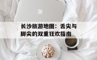 长沙旅游地图：舌尖与脚尖的双重狂欢指南