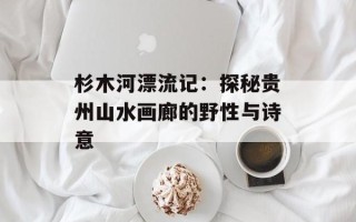 杉木河漂流记：探秘贵州山水画廊的野性与诗意