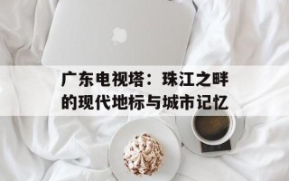 广东电视塔：珠江之畔的现代地标与城市记忆
