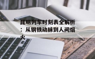 昆明列车时刻表全解析：从钢铁动脉到人间烟火