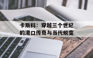 卡斯科：穿越三个世纪的港口传奇与当代蜕变