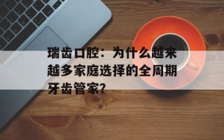 瑞齿口腔：为什么越来越多家庭选择的全周期牙齿管家？