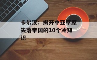 卡尔汉：揭开中亚草原失落帝国的10个冷知识