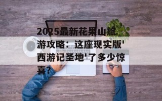 2025最新花果山旅游攻略：这座现实版'西游记圣地'了多少惊喜？