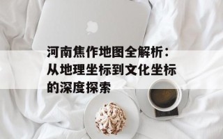 河南焦作地图全解析：从地理坐标到文化坐标的深度探索