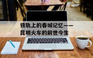 铁轨上的春城记忆——昆明火车的前世今生