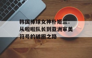 韩国棒球女神朴姬兰：从啦啦队长到亚洲审美符号的破圈之路