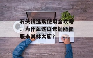 石头锅选购使用全攻略：为什么这口老锅能征服米其林大厨？