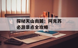 探秘天山南麓：阿克苏必游景点全攻略