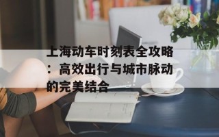 上海动车时刻表全攻略：高效出行与城市脉动的完美结合