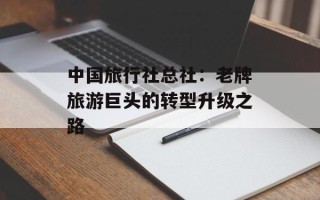 中国旅行社总社：老牌旅游巨头的转型升级之路