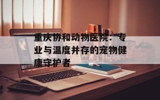 重庆协和动物医院：专业与温度并存的宠物健康守护者