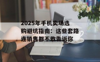 2025年手机卖场选购避坑指南：这些套路连销售都不敢告诉你