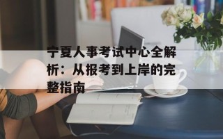 宁夏人事考试中心全解析：从报考到上岸的完整指南