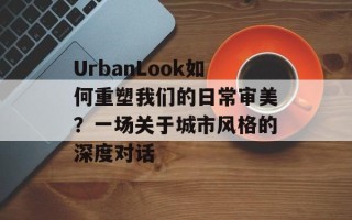 UrbanLook如何重塑我们的日常审美？一场关于城市风格的深度对话