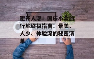 避开人潮！国庆小众旅行地终极指南：景美、人少、体验深的秘密清单