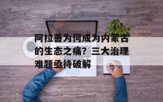 阿拉善为何成为内蒙古的生态之痛？三大治理难题亟待破解