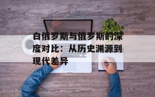 白俄罗斯与俄罗斯的深度对比：从历史渊源到现代差异