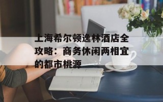 上海希尔顿逸林酒店全攻略：商务休闲两相宜的都市桃源