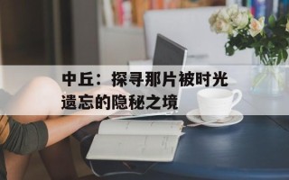 中丘：探寻那片被时光遗忘的隐秘之境