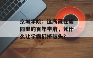 京城学院：这所藏在胡同里的百年学府，凭什么让学霸们挤破头？