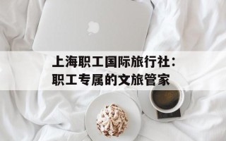 上海职工国际旅行社：职工专属的文旅管家